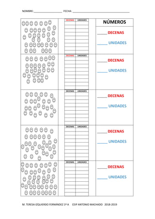 NOMBRE:____________________ FECHA: ________________________________________
M. TERESA IZQUIERDO FERNÁNDEZ 1º A CEIP ANTONIO MACHADO 2018-2019
DECENAS UNIDADES
NÚMEROS
_______ DECENAS
_____ UNIDADES
DECENAS UNIDADES
_______ DECENAS
_____ UNIDADES
DECENAS UNIDADES
_______ DECENAS
_____ UNIDADES
DECENAS UNIDADES
_______ DECENAS
_____ UNIDADES
DECENAS UNIDADES
_______ DECENAS
_____ UNIDADES
 