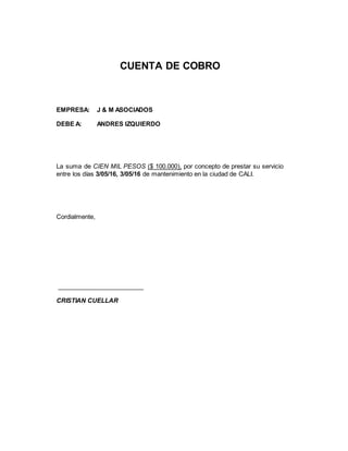 CUENTA DE COBRO
EMPRESA: J & M ASOCIADOS
DEBE A: ANDRES IZQUIERDO
La suma de CIEN MIL PESOS ($ 100.000), por concepto de prestar su servicio
entre los días 3/05/16, 3/05/16 de mantenimiento en la ciudad de CALI.
Cordialmente,
_________________________
CRISTIAN CUELLAR
 