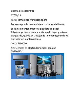 Cuenta de cobro# 001
17/04/23
Para : comunidad franciscanos.org
Por concepto de mantenimiento picadora fellowes
Se le hizo mantenimiento a picadora de papel
fellowes, ya que presentaba atasco de papel y la tenia
bloqueada, quedo ok trabajando , no tiene garantía ya
que solo fue mantenimiento
Costo $100000
Att: técnicos en electrodomésticos sena nit
79516012-1
 