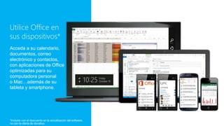 Utilice Office en
sus dispositivos*
Acceda a su calendario,
documentos, correo
electrónico y contactos,
con aplicaciones de Office
optimizadas para su
computadora personal
o Mac…además de su
tableta y smartphone.
*Incluido con el descuento en la actualización del software,
no con la oferta de donativo
 