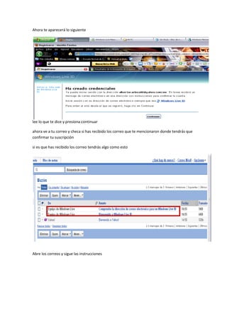 Ahora te aparecerá lo siguiente




lee lo que te dice y presiona continuar

ahora ve a tu correo y checa si has recibido los correo que te mencionaron donde tendrás que
confirmar tu suscripción

si es que has recibido los correo tendrás algo como esto




Abre los correos y sigue las instrucciones
 