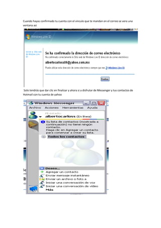 Cuando hayas confirmado tu cuenta con el vinculo que te mandan en el correo se vera una
ventana asi




Solo tendrás que dar clic en finalizar y ahora si a disfrutar de Messenger y tus contactos de
Hotmail con tu cuenta de yahoo
 