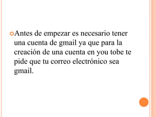 Antes de empezar es necesario tener
una cuenta de gmail ya que para la
creación de una cuenta en you tobe te
pide que tu correo electrónico sea
gmail.