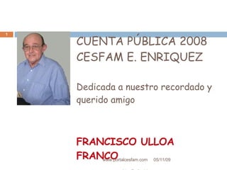 CUENTA PÚBLICA 2008 CESFAM E. ENRIQUEZ  Dedicada a nuestro recordado y querido amigo FRANCISCO ULLOA FRANCO (Q. E. P. D) 06/10/09 www.portalcesfam.com 
