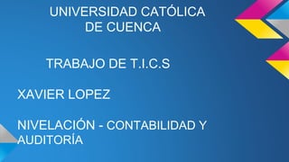 UNIVERSIDAD CATÓLICA 
DE CUENCA 
TRABAJO DE T.I.C.S 
XAVIER LOPEZ 
NIVELACIÓN - CONTABILIDAD Y 
AUDITORÍA 
 