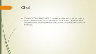 Chat
 ZONA DE CONVERSACIONES. Es posible establecer conversaciones en
tiempo real con otros usuarios conectados al sistema. Además estas
conversaciones se almacenarán para poder consultarlas en cualquier
momento.
 
