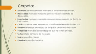 Carpetas
 Recibidos: se almacenan los mensajes a medida que se reciben.
 Destacados: mensajes marcados por nosotros con la estrella de
destacados.
 Importantes: mensajes marcados por nosotros con la punta de flecha de
importantes.
 Chats: conversaciones mantenidas a través de la herramienta de Chat.
 Enviados: mensajes enviados y de los que se almacena una copia
 Borradores: mensajes redactados pero que no se han enviado.
 Todos: listado completo de mensajes.
 Spam: Mensajes – Basura
 Papelera: mensajes borrados.
 