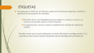 ETIQUETAS
 Las etiquetas o TAGS son el método usado por Gmail para organizar, clasificar y
optimizar las búsquedas de mensajes.
Permiten tener más flexibilidad para localizar tus correos, ya que a un
correo se le pueden aplicar varias etiquetas.
La organización visual se mejora notablemente añadiendo diferentes
colores.
Puedes crear una nueva etiqueta a través del menú configuración (1) o
usando el menú de la parte izquierda de la bandeja de entrada (2)
 