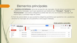 Elementos principales
 1. BANDEJA DE ENTRADA: zona de recepción de mensajes. Gmail ofrece pestañas para
clasificar los mensajes. Las 3 que aparecen por defecto son “Principal”, “Social” y
“Promociones”. Con estas categorías puedes leer de una vez todos los mensajes del
mismo tipo y controlar mejor el correo.
Es fácil de personalizar ya que podemos elegir las pestañas que queremos ver y podemos
arrastrar los mensajes de una pestaña a otra según intereses.
Añade pestañas y personaliza
PESTAÑAS
 