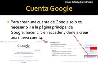 1 Cuenta Google Oliver Baticón Kamal Salek Para crear una cuenta de Google solo es necesario ir a la página principal de Google, hacer clic en acceder y darle a crear una nueva cuenta. 