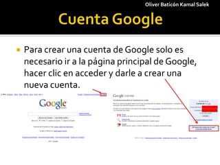 1 Cuenta Google Oliver Baticón Kamal Salek Para crear una cuenta de Google solo es necesario ir a la página principal de Google, hacer clic en acceder y darle a crear una nueva cuenta. 