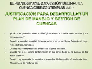 JUSTIFICACIÓN PARA DESARROLLAR UN
PLAN DE MANEJO Y GESTION DE
CUENCAS
•
•
•
•
• ¿Cuándo se presentan eventos hidrológicos extremos: Inundaciones, sequías y sus
consecuencias?
Cuando la cantidad y calidad del agua se torna en un problema: Poblacional, riego,
hidroeléctricas, recreación.
Cuando hay sedimentación de embalses o lagunas o canales.
Cuando hay o se genera contaminación en las partes bajas de la cuenca, en las
zonas costeras.
Cuando hay demanda de servicios ambientales: Reforestación, Cosecha de lluvia,
Mejoramiento de Pasturas, etc.
EL PLAN DE MANEJO Y GESTIÓN DE UNA
CUENCA DEBE CONTEMPLAR :
 