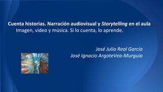 Cuenta historias. Narración audiovisual y Storytelling en el aula 
Imagen, video y música. Si lo cuenta, lo aprende. 
José Julio Real García 
José Ignacio ArgoteVea-Murguía 
 