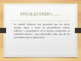 FINALIZANDO……
• La unidad didáctica nos permitirá que los niños
puedan llegar a tener un pensamiento crítico,
reflexivo y participativo en la lectura, motivando su
habilidad artística para desarrollar cada una de las
actividades que se plantearon.
 
