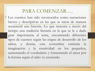 PARA COMENZAR….
• Los cuentos han sido reconocidos como narraciones
breves y descriptivas en las que se narra de manera
secuencial una historia. Lo que muestra a través del
tiempo una tradición literaria en la que se le a dado
gran importancia al tema, encontrando diferentes
tipos de cuentos según las etapas de desarrollo de los
niños, a demás, esta costumbre estimula la
imaginación y la creatividad en los pequeños,
aumentando el vocabulario y fomentando el amor por
la lectura según el niño va creciendo.
 