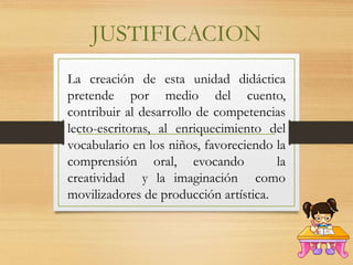 JUSTIFICACION
La creación de esta unidad didáctica
pretende por medio del cuento,
contribuir al desarrollo de competencias
lecto-escritoras, al enriquecimiento del
vocabulario en los niños, favoreciendo la
comprensión oral, evocando la
creatividad y la imaginación como
movilizadores de producción artística.
 