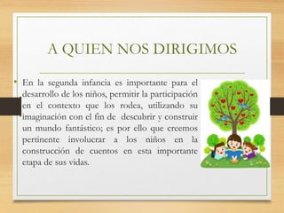 A QUIEN NOS DIRIGIMOS
• En la segunda infancia es importante para el
desarrollo de los niños, permitir la participación
en el contexto que los rodea, utilizando su
imaginación con el fin de descubrir y construir
un mundo fantástico; es por ello que creemos
pertinente involucrar a los niños en la
construcción de cuentos en esta importante
etapa de sus vidas.
 