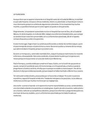 LA PLANCHADA
Aunque dicenque se aparece solamente enel Hospital Juárezde laCiudadde México,larealidad
esque cada hospital,inclusoen clínicasmodestas,tienenasu planchada.La leyendaporsísola es
muyinteresante porque se sustentade argumentoscoherentes.Enloshospitaleshaymuchas
muertes,esposibleentoncesque enestoslugaresse quedeunalmapenando.
Originalmente,laleyendade laplanchadainicióenel Hospital SanJuande Dios,de la Ciudadde
México.En dichohospital,enel añode 1943, trabajó una enfermerallamadaEulalia,que siempre
se caracterizópor estar bienpresentable,consuuniforme bienplanchado,(de ahíel apodo)
siempre dispuestaacuidara lospacientes.
A este mismolugar,llegóahacersus prácticasprofesionalesundoctorde nombre Joaquín,quien
al pocotiempode conocera Eulaliala hizosunovia.Quisieronocultarsuromance de lasmonjas
que administrabanel hospital,porque noerabienvisto.
Duraron untiempoasí y, comotodo marchaba bien,Joaquínle propusomatrimonioala inocente
enfermera,ellaaceptando.Sólocomocondición,el jovendoctorle pidióque loesperaraseis
mesesporque teníaque tomarun curso de medicinaenMonterrey.
Pasóel tiempoy,cuandoestaba porcumplirse el lapso,Eulalia,conlailusiónde que prontose
casaría, compró el vestidode novia.Al mismotiempo,enel hospitalhubounbaile ycuandole
preguntarona Eulaliasi asistiría,elladijoque noporque noestabasunovioJoaquín.Uno de los
doctoresle dijoque estabaequivocada,porqueJoaquínse habíamarchado a Monterreya casarse.
Tal noticiaderrumbóaEulalia,provocandoque nofueramás a trabajar.Peroante lacarencia
económica,regresóal hospital siendootra.Tratabade mala gana a lospacientes,nolesdabasus
medicinasyse dice que muchosmurieronporsusnegligencias.
Una noche –cuenta la leyenda- se le apareciólamuerte reprochándole susactos,condenándolaa
una eternidadcuidandoalospacientesenestadograve.A partirde este encuentro,nadievolvióa
vera Eulalia;nadie de suscompañerasodoctores,porque losenfermossí,preguntandoquiénera
esamujerde buenosmodales,conel uniforme bienplanchadoque leshabíallevadosus
medicinas.
 