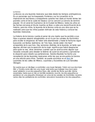 La llorona
La llorona es una leyenda mexicana que data desde los tiempos prehispánicos.
Es un personaje que ha traspasado fronteras y se ha convertido en la
inspiración de escritores y compositores quienes han dado al mundo temas tan
grandes como el de la costa de Oaxaca con la canción La Llorona de dominio
popular. En el canal de Cuemanco de la Ciudad de México, todos los años en
las fechas cercanas al día de muertos se lleva a cabo una escenificaciónde la
historia. para los niños, la leyenda de la llorona corta es una obra que se ha
realizado para que los niños puedan disfrutar de esta historia y conocer las
leyendas mexicanas.
La historia de la Llorona cuenta el penar de una madre que ha perdido a sus
hijos a quienes asesinó ahogándolos en el río por los canales de Xochimilco
para ocultar la vergüenza de haber sido abandonada y hasta la fecha los sigue
buscando con llantos lastimeros de "mis hijos, donde están mis hijos"
arrepentida de lo que hizo. Hay versiones distintas de la leyenda, en tanto que
algunas afirman que la aparición de la mujer significa que habrá desgracias
para quien la vea, otras versiones cuentan que se acercacomo alguien que
necesita consuelo para desatar la lástima de quien la encuentra y aprovechar
la situación para robarle sus pertenencias. Sandra Bautista ha hecho una
recopilación de las leyendas mexicanas entre las que se encuentra la Llorona
en una edición para niños. También se puede encontrar en el libro de
Leyendas de las calles de México, Leyendas y Sucedidos de Luis González
Obregón.
Se cuenta que un día llego a xochimilco una mujer llamada Yolsin con sus dos hijos
Olin y Tonatiu como ella era una mujer sola tenia que trabajar muy duro para
sacar adelante a sus dos pequeños hijos, ella vendía las flores que ella misma
cosechaba, hasta que un día un terrible accidente ocurrió, los dos pequeños se
perdieron en una pequeña chinanpan en unos de los canales de Xochimilco durante
varios días los pobladores de xochimilco estuvieron buscando a los dos pequeños…
 