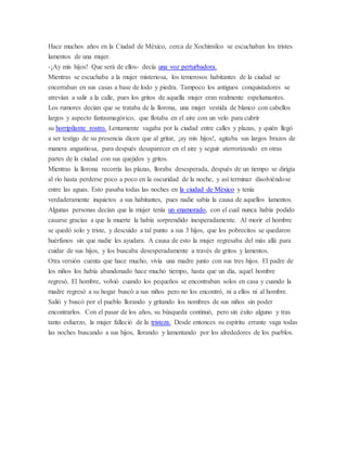 Hace muchos años en la Ciudad de México, cerca de Xochimilco se escuchaban los tristes
lamentos de una mujer.
-¡Ay mis hijos! Que será de ellos- decía una voz perturbadora.
Mientras se escuchaba a la mujer misteriosa, los temerosos habitantes de la ciudad se
encerraban en sus casas a base de lodo y piedra. Tampoco los antiguos conquistadores se
atrevían a salir a la calle, pues los gritos de aquella mujer eran realmente espeluznantes.
Los rumores decían que se trataba de la llorona, una mujer vestida de blanco con cabellos
largos y aspecto fantasmagórico, que flotaba en el aire con un velo para cubrir
su horripilante rostro. Lentamente vagaba por la ciudad entre calles y plazas, y quién llegó
a ser testigo de su presencia dicen que al gritar, ¡ay mis hijos!, agitaba sus largos brazos de
manera angustiosa, para después desaparecer en el aire y seguir aterrorizando en otras
partes de la ciudad con sus quejidos y gritos.
Mientras la llorona recorría las plazas, lloraba desesperada, después de un tiempo se dirigía
al río hasta perderse poco a poco en la oscuridad de la noche, y así terminar disolviéndose
entre las aguas. Esto pasaba todas las noches en la ciudad de México y tenía
verdaderamente inquietos a sus habitantes, pues nadie sabía la causa de aquellos lamentos.
Algunas personas decían que la mujer tenía un enamorado, con el cual nunca había podido
casarse gracias a que la muerte la había sorprendido inesperadamente. Al morir el hombre
se quedó solo y triste, y descuido a tal punto a sus 3 hijos, que los pobrecitos se quedaron
huérfanos sin que nadie les ayudara. A causa de esto la mujer regresaba del más allá para
cuidar de sus hijos, y los buscaba desesperadamente a través de gritos y lamentos.
Otra versión cuenta que hace mucho, vivía una madre junto con sus tres hijos. El padre de
los niños los había abandonado hace mucho tiempo, hasta que un día, aquel hombre
regresó. El hombre, volvió cuando los pequeños se encontraban solos en casa y cuando la
madre regresó a su hogar buscó a sus niños pero no los encontró, ni a ellos ni al hombre.
Salió y buscó por el pueblo llorando y gritando los nombres de sus niños sin poder
encontrarlos. Con el pasar de los años, su búsqueda continuó, pero sin éxito alguno y tras
tanto esfuerzo, la mujer falleció de la tristeza. Desde entonces su espíritu errante vaga todas
las noches buscando a sus hijos, llorando y lamentando por los alrededores de los pueblos.
 