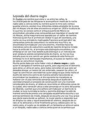 Leyenda del charro negro
En Puebla una sombra que viene y va entre las calles, la
luz anaranjada de las lámparas la acompaña en medio de la noche
nadie sabe a ciencia cierta su nombre quien lo mira solo cierta a
guardar silencio, existen muy diferentes relatos alrededor de la zona
del rió Atoyac uno de ellos encuentra su origen en 1930 a la altura de
lo que hoy se conoce como el antiguo puente de México se
encontraban ubicadas unas compuertas que regulaban el caudal del
río Atoyac, dicha maquinaria era operada por un señor de nombre
francisco quien fue el primero en relatar lo que ahí acontecía, una
noche ya muy entrada la madrugada Francisco se dirigió abrir las
compuertas como de costumbre y la noche era muy fría y se
encontraba iluminada por una luna enorme, mientras hacia las
maniobras como de costumbre cuando de repente dirigió la mirada
hacia la orilla del río, al principio solo distinguía una sombra, sin
embargo al ver con mas detalle pudo distinguir a un individuo de
gran estatura vestido completamente de charro, se me izo muy
extraño pues no era común ver gente vestida de esta forma sin
embargo no le di demasiada importancia, el suceso se repitió a raíz
de esto se convirtió en leyenda.
Mucha gente daba por echo haber visto al charro negro y cada
quien le otorgaba el nombre que quería, para algunos era el demonio
para otros un alma en pena, pero todos coincidían en que este ser
deseaba otorgar un tesoro tal vez enterrado, pasaron los años y el
lugar se convirtió en vecindad hay quien asegura que cierta noche el
dueño del domicilio camino de manera extraña hacia donde se
encontraban los lavaderos y al día siguiente los moradores se
hallaron con el piso removido semanas después el dueño de la
vecindad empezó un proyecto de construcción con una inversión
considerable de dinero, el relato es recurrente en diferentes zonas de
la ciudad, otra narración ubica a este personaje en la zona del puente
de Obando, cuentan que una señora caminaba por un barrio de la
ciudad, la luna iluminaba la noche y permitía distinguir la calle de
manera sencilla de pronto una carcajada escalofriante escucho y sus
piernas temblaron de miedo, después se escucho una voz muy grave
que decía ¡para donde va señora!, la mujer aserto a responder que
se dirigía a su casa y siguió avanzando en silencio, después de un
rato al no atreverse a mirar finalmente giro su cabeza para ver su
rostro pero, el sujeto ya no estaba ahí un fantasma un alma en pena
o un forajido, nadie sabe a ciencia cierta quien es la sombra que
 