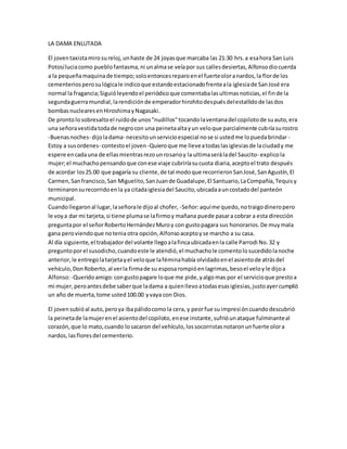 LA DAMA ENLUTADA
El joventaxistamirosureloj,unhaste de 24 joyasque marcaba las 21:30 hrs.a esahora San Luis
Potosíluciacomo pueblofantasma,ni unalmase veíapor sus callesdesiertas,Alfonsodiocuerda
a la pequeñamaquinade tiempo;soloentoncesreparoenel fuerteoloranardos,la florde los
cementeriosperosulógicale indicoque estandoestacionadofrenteala iglesiade SanJosé era
normal la fragancia;Siguióleyendoel periódicoque comentabalasultimasnoticias,el finde la
segundaguerramundial,larendiciónde emperadorhirohitodespuésdelestallidode lasdos
bombasnuclearesenHiroshimayNagasaki.
De prontolosobresaltoel ruidode unos"nudillos"tocandolaventanadel copilotode suauto,era
una señoravestidatodade negrocon una peinetaaltayun veloque parcialmente cubríasurostro
-Buenasnoches- dijoladama- necesitounservicioespecial nose si ustedme lopuedabrindar -
Estoy a susordenes- contestoel joven -Quieroque me lleveatodaslasiglesiasde laciudady me
espere encadauna de ellasmientrasrezounrosarioy la ultimaseráladel Saucito- explicola
mujer;el muchachopensandoque conese viaje cubriríasucuota diaria,aceptoel trato después
de acordar los25.00 que pagaría su cliente,de tal modoque recorrieronSanJosé,SanAgustín,El
Carmen,San francisco,San Miguelito,SanJuande Guadalupe,El Santuario,LaCompañía,Tequisy
terminaronsurecorridoenla ya citadaiglesiadel Saucito,ubicadaauncostadodel panteón
municipal.
Cuandollegaronal lugar,laseñorale dijoal chofer, -Señor:aquíme quedo,notraigodineropero
le voya dar mi tarjeta,si tiene plumase lafirmoy mañana puede pasara cobrar a esta dirección
preguntapor el señorRobertoHernándezMuroy con gustopagara sus honorarios.De muymala
gana peroviendoque notenia otra opción,Alfonsoaceptoyse marcho a su casa.
Al día siguiente,el trabajadordel volante llegoalafincaubicadaenla calle Parrodi No.32 y
preguntoporel susodicho,cuandoeste le atendió,el muchachole comentolosucedidolanoche
anterior,le entregolatarjetayel veloque laféminahabía olvidadoenel asientode atrásdel
vehículo,DonRoberto,al verla firmade su esposarompióenlagrimas,besoel veloyle dijoa
Alfonso:-Queridoamigo:congustopagare loque me pide,yalgomas por el servicioque prestoa
mi mujer,peroantesdebe saberque ladama a quienllevoatodasesasiglesias,justoayercumplió
un año de muerta,tome usted100.00 yvaya con Dios.
El jovensubióal auto,peroya ibapálidocomola cera, y peorfue suimpresióncuandodescubrió
la peinetade lamujerenel asientodel copiloto,enese instante,sufrióunataque fulminanteal
corazón,que lo mato,cuando losacaron del vehículo,lossocorristasnotaronunfuerte olora
nardos,lasfloresdel cementerio.
 