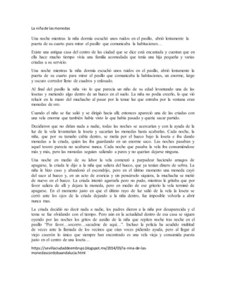 La niñade lasmonedas
Una noche mientras la niña dormía escuchó unos ruidos en el pasillo, abrió lentamente la
puerta de su cuarto para mirar el pasillo que comunicaba la habitaciones…
Existe una antigua casa del centro de las ciudad que se dice está encantada y cuentan que en
ella hace mucho tiempo vivía una familia acomodada que tenía una hija pequeña y varias
criadas a su servicio.
Una noche mientras la niña dormía escuchó unos ruidos en el pasillo, abrió lentamente la
puerta de su cuarto para mirar el pasillo que comunicaba la habitaciones, un enorme, largo
y oscuro corredor lleno de cuadros y enlosado.
Al final del pasillo la niña vio lo que parecía un niño de su edad levantando una de las
losetas y metiendo algo dentro de un hueco en el suelo. La niña no podía creerlo, lo que vió
relucir en la mano del muchacho al pasar por la tenue luz que entraba por la ventana eran
monedas de oro.
Cuando el niño se fue salió y se dirigió hacia allí; entonces apareció una de las criadas con
una vela enorme que también había visto lo que había pasado y quería sacar partido.
Decidieron que no dirían nada a nadie, todas las noches se acercarían y con la ayuda de la
luz de la vela levantarían la loseta y sacarían las monedas hasta acabarlas. Cada noche, la
niña, que por su tamaño cabía dentro, se metía por el hueco bajo la loseta e iba dando
monedas a la criada, quien las iba guardando en un enorme saco. Las noches pasaban y
aquel tesoro parecía no acabarse nunca. Cada noche que pasaba la vela iba consumiéndose
más y más, pero las monedas seguían saliendo a pares y no querían dejarse ninguna.
Una noche en medio de su labor la vela comenzó a parpadear haciendo amagos de
apagarse, la criada le dijo a la niña que saliera del hueco, que ya tenían dinero de sobra. La
niña le hizo caso y abandonó el escondrijo, pero en el último momento una moneda cayó
del saco al hueco y, en un acto de avaricia y sin pensárselo siquiera, la muchacha se metió
de nuevo en el hueco. La criada intentó agarrarla pero no pudo, mientras le gritaba que por
favor saliera de allí y dejara la moneda, pero en medio de ese griterío la vela terminó de
apagarse. En el momento justo en que el último rayo de luz salió de la vela la loseta se
cerró ante los ojos de la criada dejando a la niña dentro, fue imposible volverla a abrir
nunca mas.
La criada decidió no decir nada a nadie, los padres dieron a la niña por desaparecida y el
tema se fue olvidando con el tiempo. Pero aún en la actualidad dentro de esa casa se siguen
oyendo por las noches los gritos de auxilio de la niña que repiten noche tras noche en el
pasillo “Por favor…socorro…sacadme de aquí…”. Incluso la policía ha acudido multitud
de veces ante la llamada de los vecinos que oían voces pidiendo ayuda, pero al llegar al
viejo caserón lo único que siempre han encontrado es una vela vieja y consumida puesta
justo en el centro de una loseta…
https://sevillaciudaddeembrujo.blogspot.mx/2014/03/la-nina-de-las-
monedascordobaandalucia.html
 