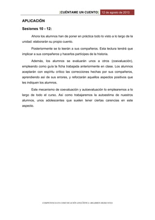 CUÉNTAME UN CUENTO[ ] 12 de agosto de 2013
COMPETENCIA EN COMUNICACIÓN LINGÜÍSTICA. BIGARREN HEZKUNTZA
APLICACIÓN
Sesiones 10 - 12:
Ahora los alumnos han de poner en práctica todo lo visto a lo largo de la
unidad: elaborarán su propio cuento.
Posteriormente se lo leerán a sus compañeros. Esta lectura tendrá que
implicar a sus compañeros y hacerlos partícipes de la historia.
Además, los alumnos se evaluarán unos a otros (coevaluación),
empleando como guía la ficha trabajada anteriormente en clase. Los alumnos
aceptarán con espíritu crítico las correcciones hechas por sus compañeros,
aprendiendo así de sus errores, y reforzarán aquellos aspectos positivos que
les indiquen los alumnos.
Este mecanismo de coevaluación y autoevaluación lo emplearemos a lo
largo de todo el curso. Así como trabajaremos la autoestima de nuestros
alumnos, unos adolescentes que suelen tener ciertas carencias en este
aspecto.
 
