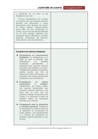 CUÉNTAME UN CUENTO[ ] 12 de agosto de 2013
COMPETENCIA EN COMUNICACIÓN LINGÜÍSTICA. BIGARREN HEZKUNTZA
y caeríamos en un error si los
tratásemos como tal.
Primero trabajaremos con cuentos
ya escritos para que nuestros alumnos
asimilen sus estructuras y vayan
adquiriendo unas técnicas de lectura
de textos escritos. Posteriormente,
serán ellos los que compongan un
cuento, lo que nos servirá para trabajar
en el aula aquellos aspectos que
presentan alguna dificultad a nuestros
alumnos: marcadores del discurso,
estilo directo, tipos de narradores...
Competencias básicas trabajadas:
● Competencia en comunicación
lingüística: la trabajaremos a lo
largo de toda la actividad. Nos
centraremos en aquellos
contenidos gramaticales y
sintácticos que nuestros alumnos
necesiten para elaborar su cuento.
Trabajaremos también la expresión
escrita, puesto que han de
elaborar un cuento por escrito, y la
expresión oral, porque tendrán que
contárselo a sus compañeros.
● Competencia en cultura
humanística y artística:
trabajaremos con textos reales,
con cuentos tradicionales que
conozcan nuestros alumnos y con
otros que no para que así
podemos trabajar la estructura del
cuento y su evolución a partir de
modelos reales, de creaciones
literarias de su entorno.
● Competencia para la autonomía
e iniciativa personal: trataremos
de desarrollar en nuestros alumnos
la capacidad de coevaluarse de
modo objetivo y de autoevaluarse
a sí mismos; así reforzarán sus
aciertos y podrán aprender de sus
errores.
 
