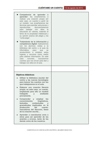 CUÉNTAME UN CUENTO[ ] 12 de agosto de 2013
COMPETENCIA EN COMUNICACIÓN LINGÜÍSTICA. BIGARREN HEZKUNTZA
● Competencia de aprender a
aprender: les enseñaremos a
realizar una creación propia (en
este caso, un cuento) a partir de
un modelo. Les enseñaremos las
técnicas para asimilar estructuras y
reproducirlas. Aprovecharemos
para trabajar con ellos la
educación en valores, tratando el
tema de la propiedad intelectual y
su opinión acerca del plagio y los
“corta-pega”.
● Tratamiento de la información y
competencia digital: realizaremos
con los alumnos visitas a la
biblioteca del centro y al aula de
informática, para que se
acostumbren a emplear estos
lugares y recursos como medio
para obtener información. En este
caso concreto, buscaremos
cuentos que nos sirvan para leer y
trabajar con ellos en el aula.
Objetivos didácticos:
● Utilizar la biblioteca escolar del
centro y las nuevas tecnologías
para buscar los cuentos con los
que trabajaremos en el aula.
● Elaborar una creación literaria
propia, en este caso, un cuento,
empleando para ello un modelo
trabajado y analizado
previamente.
● Comprender y emplear los
conocimientos lingüísticos,
textuales, contextuales y
gramaticales implicados en la
producción del cuento:
marcadores del discurso, fases
de la creación escrita…
● Aprender a coevaluarse unos a
otros para así aprender de los
aciertos y errores, tanto de los
demás como de los nuestros.
 