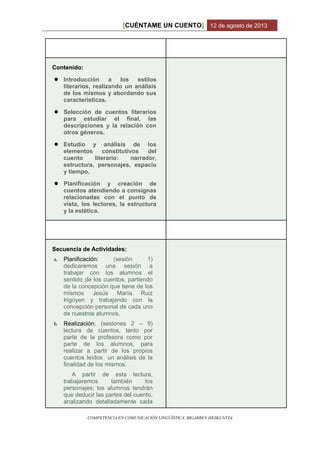 CUÉNTAME UN CUENTO[ ] 12 de agosto de 2013
COMPETENCIA EN COMUNICACIÓN LINGÜÍSTICA. BIGARREN HEZKUNTZA
Contenido:
● Introducción a los estilos
literarios, realizando un análisis
de los mismos y abordando sus
características.
● Selección de cuentos literarios
para estudiar el final, las
descripciones y la relación con
otros géneros.
● Estudio y análisis de los
elementos constitutivos del
cuento literario: narrador,
estructura, personajes, espacio
y tiempo.
● Planificación y creación de
cuentos atendiendo a consignas
relacionadas con el punto de
vista, los lectores, la estructura
y la estética.
Secuencia de Actividades:
a. Planificación: (sesión 1)
dedicaremos una sesión a
trabajar con los alumnos el
sentido de los cuentos, partiendo
de la concepción que tiene de los
mismos Jesús María Ruiz
Irigoyen y trabajando con la
concepción personal de cada uno
de nuestros alumnos.
b. Realización: (sesiones 2 – 9)
lectura de cuentos, tanto por
parte de la profesora como por
parte de los alumnos, para
realizar a partir de los propios
cuentos leídos un análisis de la
finalidad de los mismos.
A partir de esta lectura,
trabajaremos también los
personajes; los alumnos tendrán
que deducir las partes del cuento,
analizando detalladamente cada
 
