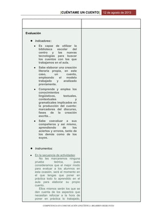 CUÉNTAME UN CUENTO[ ] 12 de agosto de 2013
COMPETENCIA EN COMUNICACIÓN LINGÜÍSTICA. BIGARREN HEZKUNTZA
Evaluación
● Indicadores::
● Es capaz de utilizar la
biblioteca escolar del
centro y las nuevas
tecnologías para buscar
los cuentos con los que
trabajamos en el aula.
● Sabe elaborar una creación
literaria propia, en este
caso, un cuento,
empleando el modelo
trabajado y analizado
previamente.
● Comprende y emplea los
conocimientos
lingüísticos, textuales,
contextuales y
gramaticales implicados en
la producción del cuento:
marcadores del discurso,
fases de la creación
escrita…
● Sabe coevaluar a sus
compañeros y así mismo,
aprendiendo de los
aciertos y errores, tanto de
los demás como de los
suyos.
● Instrumentos:
● En la secuencia de actividades:
No les marcaremos ninguna
prueba teórica, pues
consideramos que el mejor modo
para evaluar a los alumnos en
esta ocasión, será el momento en
el que tengas que poner en
práctica todo lo aprendido en el
aula para elaborar su propio
cuento.
Ellos mismos serán los que se
den cuenta de los aspectos que
necesitan reforzar a la hora de
poner en práctica lo trabajado,
 