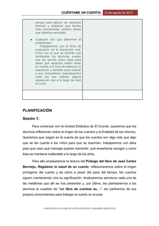 CUÉNTAME UN CUENTO[ ] 12 de agosto de 2013
COMPETENCIA EN COMUNICACIÓN LINGÜÍSTICA. BIGARREN HEZKUNTZA
porque para aplicar los aspectos
teóricos y prácticos que hemos
visto previamente, primero tienen
que haberlos asimilado.
● Cualquier otro que determine el
profesorado:
Trabajaremos con la ficha de
evaluación de la exposición oral.
Ficha con la que se tendrán que
familiarizar los alumnos, puesto
que les servirá como base para
saber qué aspectos deben tener
en cuenta a la hora de elaborar su
exposición y también para evaluar
a sus compañeros (coevaluación)
cada vez que realicen alguna
exposición oral a lo largo de todo
el curso.
PLANIFICACIÓN
Sesión 1:
Para comenzar con la Unidad Didáctica de El Cuento, queremos que los
alumnos reflexionen sobre el origen de los cuentos y la finalidad de los mismos.
Queremos que caigan en la cuenta de que los cuentos son algo más que algo
que se les cuenta a los niños para que se duerman, trabajaremos con ellos
para que vean qué mensaje quieren transmitir, qué enseñanza recogen y como
ésta se mantiene inalterable a lo largo de los años.
Para ello emplearemos la lectura del Prólogo del libro de José Carlos
Bermejo, Regálame la salud de un cuento: reflexionaremos sobre el origen
primigenio del cuento y de cómo a pesar del paso del tiempo, los cuentos
siguen manteniendo viva su significación. Analizaremos asimismo cada una de
las metáforas que allí se nos presentan y, por último, les plantearemos a los
alumnos la cuestión de “un libro de cuentos es…”; así partiremos de sus
propios conocimientos para trabajar el cuento en el aula.
 