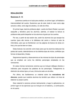 CUÉNTAME UN CUENTO[ ] 12 de agosto de 2013
COMPETENCIA EN COMUNICACIÓN LINGÜÍSTICA. BIGARREN HEZKUNTZA
REALIZACIÓN
Sesiones 2 - 9:
Leeremos cuentos en el aula para analizar, en primer lugar, la finalidad e
intencionalidad del cuento. Queremos que de este modo lo vean como algo
cercano a ellos, como algo de adultos y no sólo de niños.
En primer lugar, leerá la profesora algún cuento de Gianni Rodari, que será
asequible y llamativo para los alumnos; además, al realizar la lectura la
profesora ésta podrá despertar en los alumnos el gusto por los cuentos.
Por eso, a partir de esa sesión dos, serán los alumnos los que escojan los
cuentos (para ello iremos a la biblioteca del centro e iremos al aula de
informática, para que se familiaricen con las páginas de lectura de obras on-
line) y los que los lean en clase.
Estas lecturas nos servirán como base para que los alumnos deduzcan las
partes del cuento, deteniéndonos en los distintos tipos de inicios, conflictos que
forman el desarrollo y finales.
Seguiremos leyendo y observaremos en las mismas los tipos de personajes
que se emplean así como los distintos personajes empleados en las
narraciones.
En estas mismas narraciones veremos que se incluyen diálogos directos e
indirectos para recuperar las palabras de los personajes. Trabajaremos la
distinción de ambos tipos y el uso y forma de cada uno de ellos.
Por último, les facilitaremos un material sobre los marcadores del
discurso, puesto que nuestros alumnos los tendrán que utilizar a la hora de
elaborar su propio cuento.
Este material lo veremos primero teóricamente y luego lo aplicaremos, en
primer lugar en los ejercicios que se incluyen en el material y, a continuación,
en el cuento.
 