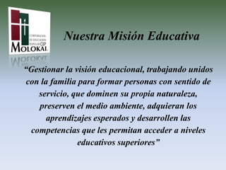 Nuestra Misión Educativa

“Gestionar la visión educacional, trabajando unidos
 con la familia para formar personas con sentido de
    servicio, que dominen su propia naturaleza,
    preserven el medio ambiente, adquieran los
       aprendizajes esperados y desarrollen las
  competencias que les permitan acceder a niveles
                educativos superiores”
 
