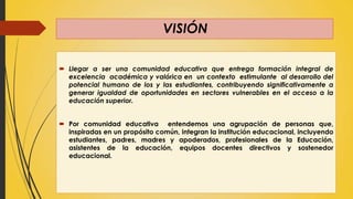 VISIÓN
 Llegar a ser una comunidad educativa que entrega formación integral de
excelencia académica y valórica en un contexto estimulante al desarrollo del
potencial humano de los y las estudiantes, contribuyendo significativamente a
generar igualdad de oportunidades en sectores vulnerables en el acceso a la
educación superior.
 Por comunidad educativa entendemos una agrupación de personas que,
inspiradas en un propósito común, integran la institución educacional, incluyendo
estudiantes, padres, madres y apoderados, profesionales de la Educación,
asistentes de la educación, equipos docentes directivos y sostenedor
educacional.
 