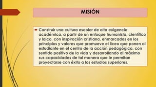 MISIÓN
 Construir una cultura escolar de alta exigencia
académica, a partir de un enfoque humanista, científico
y laico, con inspiración cristiana, enmarcados en los
principios y valores que promueve el liceo que ponen al
estudiante en el centro de la acción pedagógica, con
sentido positivo de la vida y desarrollando al máximo
sus capacidades de tal manera que le permitan
proyectarse con éxito a los estudios superiores.
 