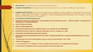  AÑO LECTIVO: 27 De Febrero 2013 Al 18 De Diciembre Del 2013.
 ALUMNOS PRIORITARIOS: El establecimiento durante el año 2013 tuvo un registro de 90 alumnos prioritarios.
 ALIMENTACION ESCOLAR: El liceo atendió 192 raciones alimenticias de las cuales 63 correspondian a educacion
básica y 129 a educación media. La asignacion del beneficio fue entregado a los alumnnos que nos envía
junaeb categorizados en primera , segunda y tercera prioridad.Dando preferencia a los alumnos que se
encuentran en las dos primeras categorias.
 ACTIVIDADES EXTRAPROGRAMATICAS.
 PARTICIPACION EN LOS DESFILES DE: “ANIVERSARIO DE LAS GLORIAS NAVALES”, “ FIESTAS PATRIAS” Y NATALICIO DE
BERNARDO O”HIGGINS RIQUELME”
 ACTO DE FIESTAS PATRIAS
 FIESTA LATINOAMERICANA
 OCTOGONAL REALIZADO EN LA SERENA JUNTO A 4 COLEGIOS DE SAN BERNARDO
 PARTICIPACION DEL CORO EN “CRECER CANTANDO” DE LA U. Católica de Chile.
 CONCURSO DE DEBATE REALIZADO EN EL ROTARY
 OTRAS MULTIPLES ACTIVIDADES REALIZADAS COMO. TALLERES DEPORTIVOS, TALLERES DE REFORZAMIENTO LOS DIAS
SABADOS,
 Campeonato de Pin-Pon Metropolitano. Liga escolar de Tenis de Mesa “Licaf” 2013
 Salidas Pedagógicas:
 1.-Los cursos 8° B y 2° C asistieron al Cine, actividad relacionada con la asignatura de lenguaje.
 2.-Educación Tecnologica.Visitas a jardín infantil, y Hermosear plazuelas
 