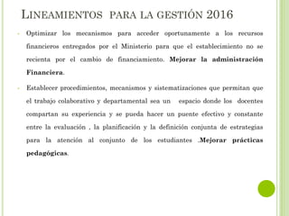 LINEAMIENTOS PARA LA GESTIÓN 2016
• Optimizar los mecanismos para acceder oportunamente a los recursos
financieros entregados por el Ministerio para que el establecimiento no se
recienta por el cambio de financiamiento. Mejorar la administración
Financiera.
• Establecer procedimientos, mecanismos y sistematizaciones que permitan que
el trabajo colaborativo y departamental sea un espacio donde los docentes
compartan su experiencia y se pueda hacer un puente efectivo y constante
entre la evaluación , la planificación y la definición conjunta de estrategias
para la atención al conjunto de los estudiantes .Mejorar prácticas
pedagógicas.
 
