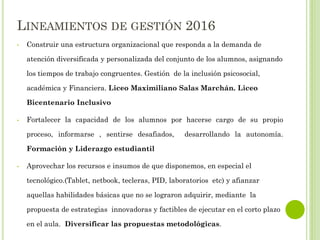 LINEAMIENTOS DE GESTIÓN 2016
• Construir una estructura organizacional que responda a la demanda de
atención diversificada y personalizada del conjunto de los alumnos, asignando
los tiempos de trabajo congruentes. Gestión de la inclusión psicosocial,
académica y Financiera. Liceo Maximiliano Salas Marchán. Liceo
Bicentenario Inclusivo
• Fortalecer la capacidad de los alumnos por hacerse cargo de su propio
proceso, informarse , sentirse desafiados, desarrollando la autonomía.
Formación y Liderazgo estudiantil
• Aprovechar los recursos e insumos de que disponemos, en especial el
tecnológico.(Tablet, netbook, tecleras, PID, laboratorios etc) y afianzar
aquellas habilidades básicas que no se lograron adquirir, mediante la
propuesta de estrategias innovadoras y factibles de ejecutar en el corto plazo
en el aula. Diversificar las propuestas metodológicas.
 