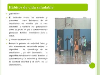  ¿Qué mide?
 El indicador evalúa las actitudes y
conductas auto declaradas de los
estudiantes en relación con la vida
saludable, y también sus percepciones
sobre el grado en que e establecimiento
promueve hábitos beneficiosos para la
salud.
 ¿ Por qué es importante?
 Porque la práctica de actividad físicas y
una alimentación balanceada mejora la
capacidad de aprendizaje de los
estudiantes , ya que incrementa la
capacidad para resolver tareas difíciles, la
concentración y la memoria y disminuye
la eventual ansiedad y el estrés en las
evaluaciones .
Hábitos de vida saludable
 