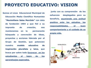 PROYECTO EDUCATIVO: VISION
Somos el Liceo Educacional Municipal de
Educación Media Científico Humanista
"Maximiliano Salas Marchán" con data
de fundación 1904 y que fiel a su
impronta de creación, nos
mantenemos en la permanente
búsqueda y concreción de ideas,
proyectos y acciones liderada por el
Grupo de Gestión, que potencien
nuestro modelo educativo de
inspiración pluralista y laico, que
busca por sobre todo favorecer en los
estudiantes el logro de los
aprendizajes esperados,
junto con su comprensión de los
esfuerzos desplegados para su
beneficio, asumiendo una actitud
positiva ante los estudios, las
responsabilidades, el buen
comportamiento y el cuidado de su
propia vida.
 