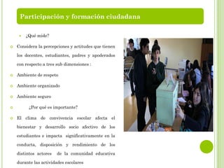  ¿Qué mide?
 Considera la percepciones y actitudes que tienen
los docentes, estudiantes, padres y apoderados
con respecto a tres sub dimensiones :
 Ambiente de respeto
 Ambiente organizado
 Ambiente seguro
 ¿Por qué es importante?
 El clima de convivencia escolar afecta el
bienestar y desarrollo socio afectivo de los
estudiantes e impacta significativamente en la
conducta, disposición y rendimiento de los
distintos actores de la comunidad educativa
durante las actividades escolares
Participación y formación ciudadana
 