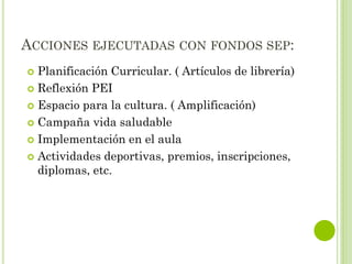 ACCIONES EJECUTADAS CON FONDOS SEP:
 Planificación Curricular. ( Artículos de librería)
 Reflexión PEI
 Espacio para la cultura. ( Amplificación)
 Campaña vida saludable
 Implementación en el aula
 Actividades deportivas, premios, inscripciones,
diplomas, etc.
 