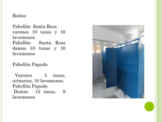 BAÑOS
Baños:
Pabellón Santa Rosa
varones 10 tazas y 10
lavamanos
Pabellón Santa Rosa
damas 10 tazas y 10
lavamanos
Pabellón Papudo
Varones 5 tazas,
urinarios, 10 lavamanos.
Pabellón Papudo
Damas 12 tazas, 8
lavamanos
 
