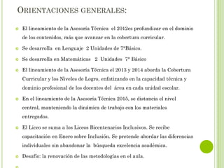 ORIENTACIONES GENERALES:
 El lineamiento de la Asesoría Técnica el 2012es profundizar en el dominio
de los contenidos, más que avanzar en la cobertura curricular.
 Se desarrolla en Lenguaje 2 Unidades de 7°Básico.
 Se desarrolla en Matemáticas 2 Unidades 7° Básico
 El lineamiento de la Asesoría Técnica el 2013 y 2014 aborda la Cobertura
Curricular y los Niveles de Logro, enfatizando en la capacidad técnica y
dominio profesional de los docentes del área en cada unidad escolar.
 En el lineamiento de la Asesoría Técnica 2015, se distancia el nivel
central, manteniendo la dinámica de trabajo con los materiales
entregados.
 El Liceo se suma a los Liceos Bicentenarios Inclusivos. Se recibe
capacitación en Enero sobre Inclusión. Se pretende abordar las diferencias
individuales sin abandonar la búsqueda excelencia académica.
 Desafío: la renovación de las metodologías en el aula.
 