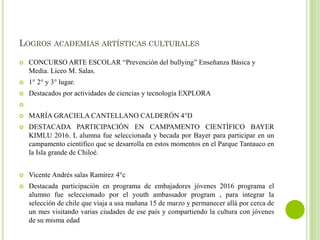 LOGROS ACADEMIAS ARTÍSTICAS CULTURALES
 CONCURSO ARTE ESCOLAR “Prevención del bullying” Enseñanza Básica y
Media. Liceo M. Salas.
 1° 2° y 3° lugar.
 Destacados por actividades de ciencias y tecnología EXPLORA

 MARÍA GRACIELA CANTELLANO CALDERÓN 4°D
 DESTACADA PARTICIPACIÓN EN CAMPAMENTO CIENTÍFICO BAYER
KIMLU 2016. L alumna fue seleccionada y becada por Bayer para participar en un
campamento científico que se desarrolla en estos momentos en el Parque Tantauco en
la Isla grande de Chiloé.
 Vicente Andrés salas Ramírez 4°c
 Destacada participación en programa de embajadores jóvenes 2016 programa el
alumno fue seleccionado por el youth ambassador program , para integrar la
selección de chile que viaja a usa mañana 15 de marzo y permanecer allá por cerca de
un mes visitando varias ciudades de ese país y compartiendo la cultura con jóvenes
de su misma edad
 