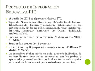 PROYECTO DE INTEGRACIÓN
EDUCATIVA PIE
 A partir del 2014 se rige con el decreto 170.
 Tipos de Necesidades Educativas: Dificultades de lectura,
dificultades de lectura y escritura, dificultades en las
matemáticas, síndrome déficit atencional, rango intelectual
limítrofe, asperger, síndrome de Down, deficiencia
intelectual leve.
 Para conformar un curso se requiere: 2 alumnos con NEEP
y 3 NEET.
 Se atienden grupos de 18 personas:
 En el Liceo hay 3 grupos de alumnos cursan: 8° Básico 1°
Medio, 2° Medio.
 La educadora realiza apoyo en aula, atención individual de
los estudiantes, eventuales entrevistas con los padres y
apoderados y coordinación con la docente de aula regular
para realizar las adecuaciones curriculares necesarias.
 