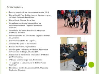 ACTIVIDADES -
 Reconocimiento de los alumnos destacados 2014.
 Ejecución del Plan de Convivencia Escolar a cargo
de María Consuelo Fernández
 Ejecución de Plan de Seguridad
 Jornada recreativa de bienvenida a los
estudiantes nuevos. Organiza Centro de
Alumnos.
 Jornada de Reflexión Estudiantil. Organiza
Centro de Alumnos.
 Celebración Día del Estudiante. Organiza Centro
de Alumnos.
 Celebración del Día del Deporte.
 Jornada “Yo opino es mi derecho”.
 Escuela de Padres y Apoderados.
 Charlas para 1°Medios y 4° Medios. Prevención
de Consumo de Droga, Charlas PDI.
 Ceremonia de Premiación estudiantes 4° Medios
por Convivencia.
 3° Lugar Voleibol Copa Gim. Centenario
 1° Lugar en el Campeonato de Fútbol “Copa
América”.
 Elección de Centro de Alumnos 2016. Organiza
Centro de Alumnos.
 