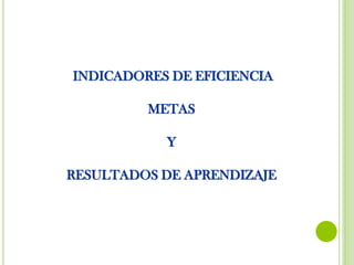INDICADORES DE EFICIENCIA
METAS
Y
RESULTADOS DE APRENDIZAJE
 